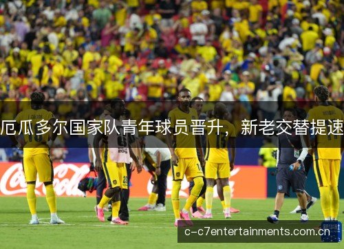 厄瓜多尔国家队青年球员晋升,新老交替提速 厄瓜多尔国家队青年球员晋升,新老交替提速